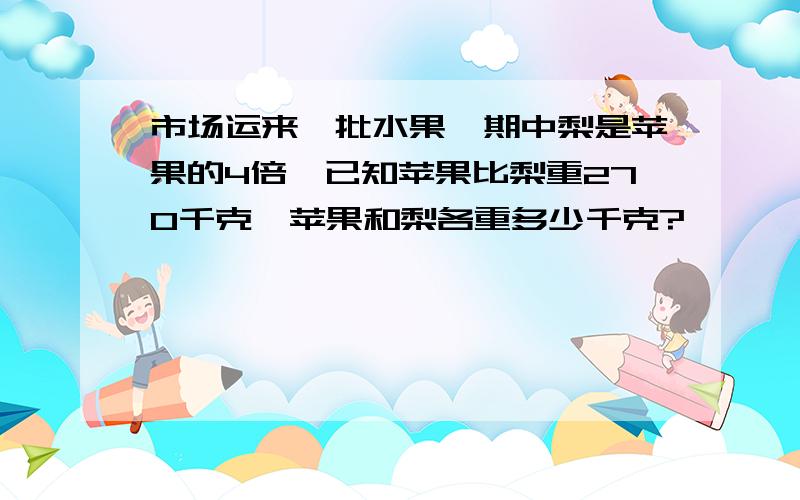 市场运来一批水果,期中梨是苹果的4倍,已知苹果比梨重270千克,苹果和梨各重多少千克?