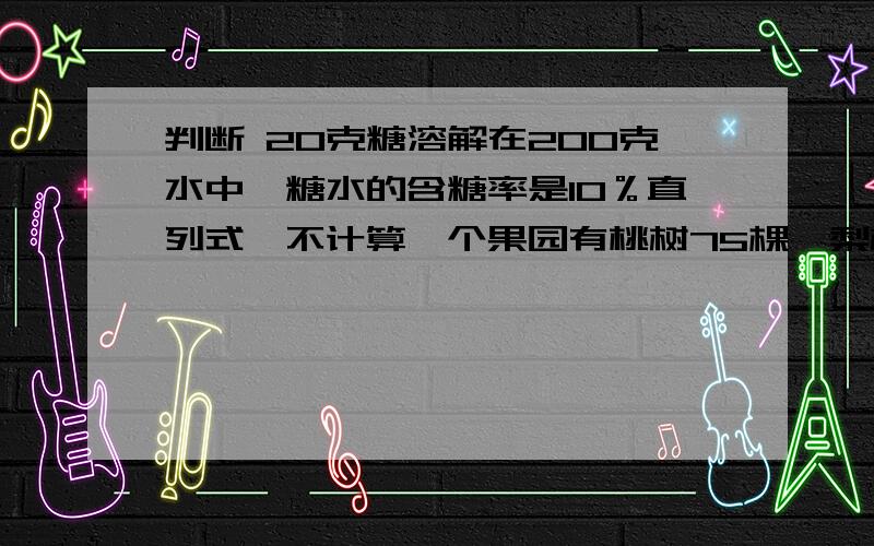 判断 20克糖溶解在200克水中,糖水的含糖率是10％直列式,不计算一个果园有桃树75棵,梨树90棵（1）桃树棵树是梨树的百分之几?（2）梨树比桃树多百分之几?（3）梨树占两种果树总数的百分之