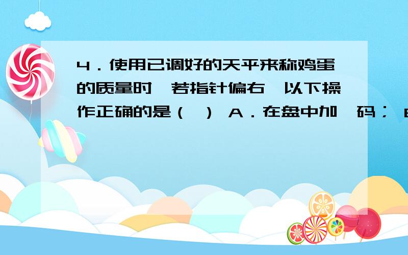 4．使用已调好的天平来称鸡蛋的质量时,若指针偏右,以下操作正确的是（ ） A．在盘中加砝码； B．在盘中