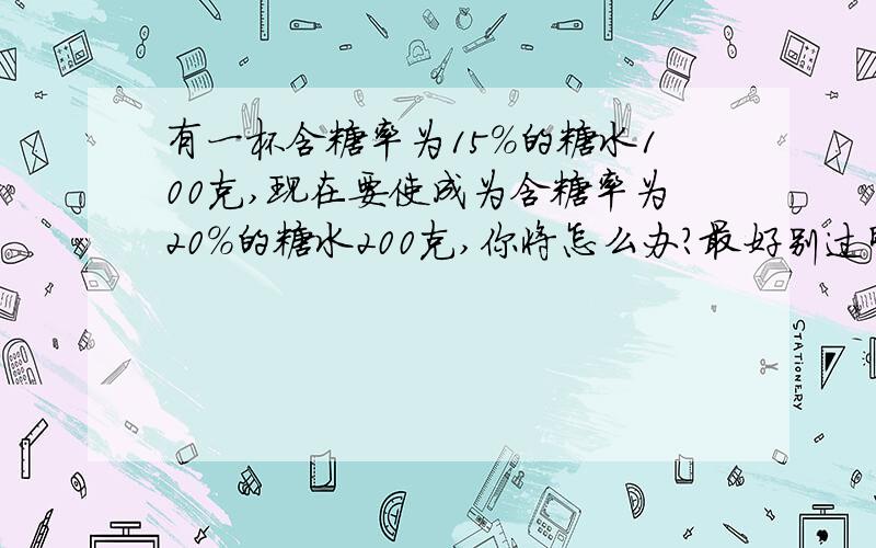 有一杯含糖率为15%的糖水100克,现在要使成为含糖率为20%的糖水200克,你将怎么办?最好别过明天啊!有一杯含糖率为15%的糖水100克,现在要使成为含糖率为20%的糖水200克,你将怎么办?