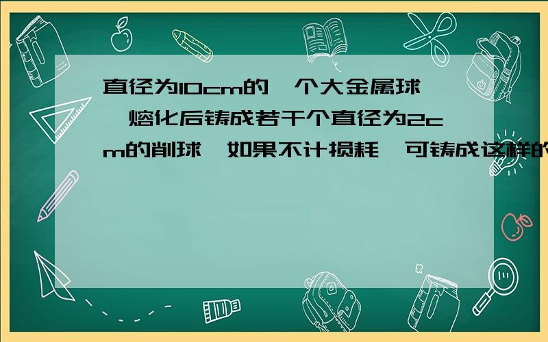 直径为10cm的一个大金属球,熔化后铸成若干个直径为2cm的削球,如果不计损耗,可铸成这样的小球的个数是?