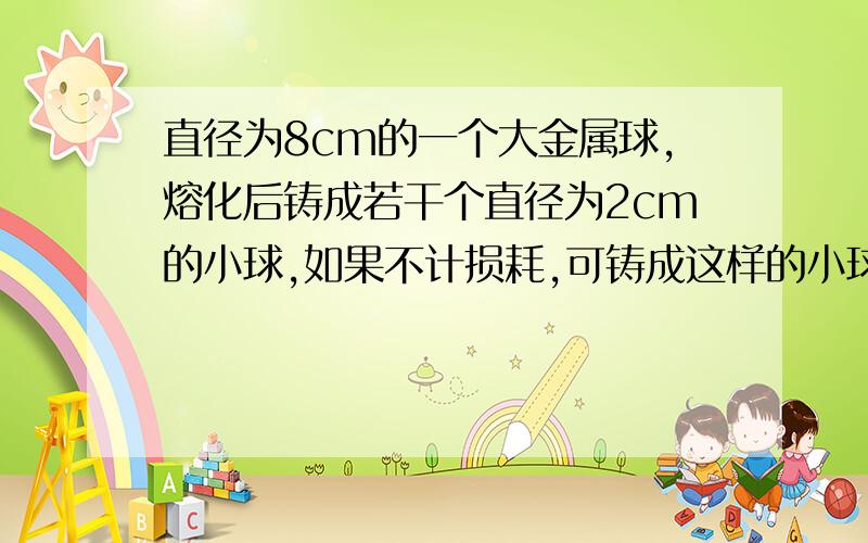 直径为8cm的一个大金属球,熔化后铸成若干个直径为2cm的小球,如果不计损耗,可铸成这样的小球的个数为