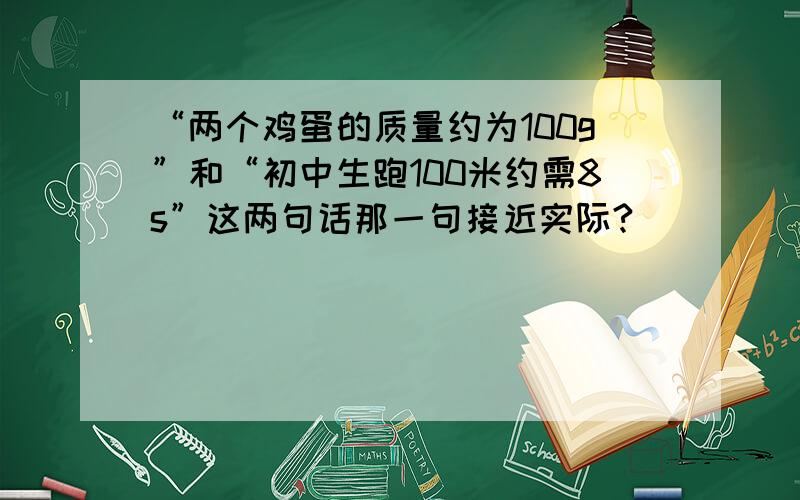 “两个鸡蛋的质量约为100g”和“初中生跑100米约需8s”这两句话那一句接近实际?