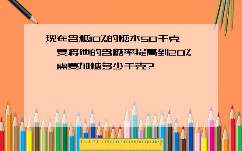 现在含糖10%的糖水50千克,要将他的含糖率提高到20%,需要加糖多少千克?