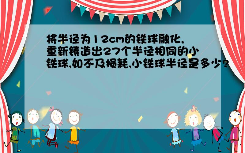 将半径为12cm的铁球融化,重新铸造出27个半径相同的小铁球,如不及损耗,小铁球半径是多少?