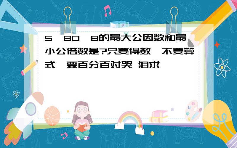 5,80,8的最大公因数和最小公倍数是?只要得数,不要算式,要百分百对哭 泪求