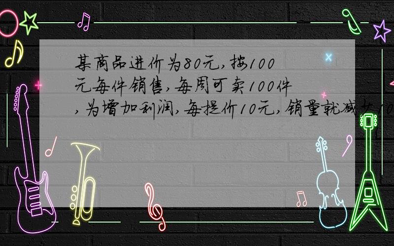 某商品进价为80元,按100元每件销售,每周可卖100件,为增加利润,每提价10元,销量就减少10件,问售价定为多少时,才能使每周获得的利润最大?求完整过程.