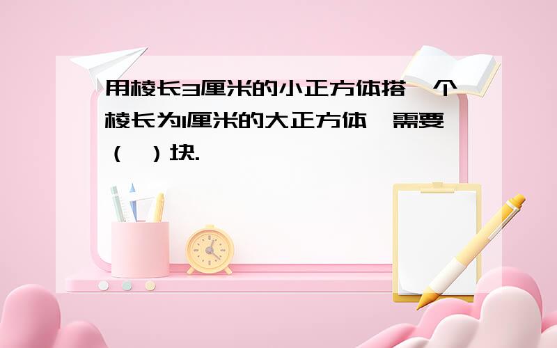 用棱长3厘米的小正方体搭一个棱长为1厘米的大正方体,需要（ ）块.