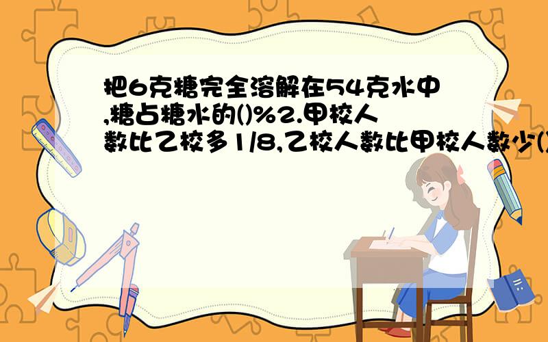 把6克糖完全溶解在54克水中,糖占糖水的()%2.甲校人数比乙校多1/8,乙校人数比甲校人数少()3筑路队修筑一条公路,投资1.2亿元,比计划节省投资0.3亿元,节省了()