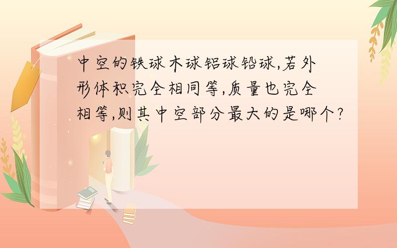 中空的铁球木球铝球铅球,若外形体积完全相同等,质量也完全相等,则其中空部分最大的是哪个?