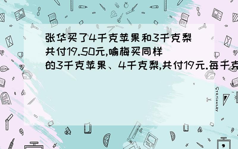 张华买了4千克苹果和3千克梨共付19.50元,喻梅买同样的3千克苹果、4千克梨,共付19元.每千克苹果（ ）元,每千克梨（ ）元.