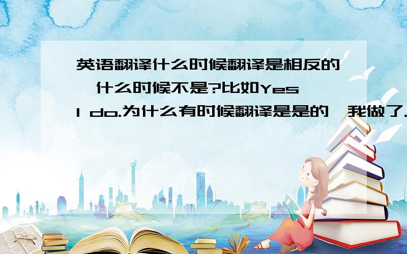 英语翻译什么时候翻译是相反的,什么时候不是?比如Yes,I do.为什么有时候翻译是是的,我做了.有时候翻译是不,我没做.