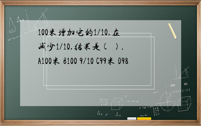 100米增加它的1／10,在减少1／10,结果是( ).A100米 B100 9／10 C99米 D98