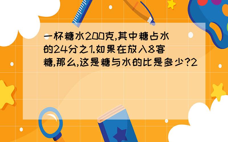 一杯糖水200克,其中糖占水的24分之1.如果在放入8客糖,那么,这是糖与水的比是多少?2