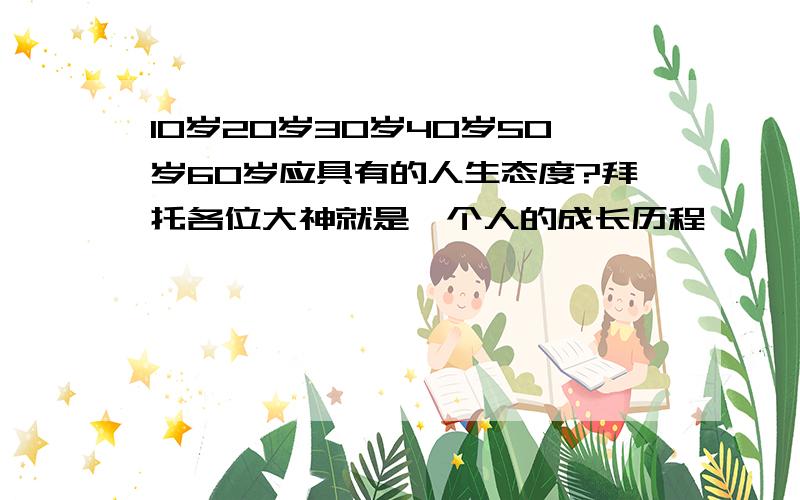 10岁20岁30岁40岁50岁60岁应具有的人生态度?拜托各位大神就是一个人的成长历程