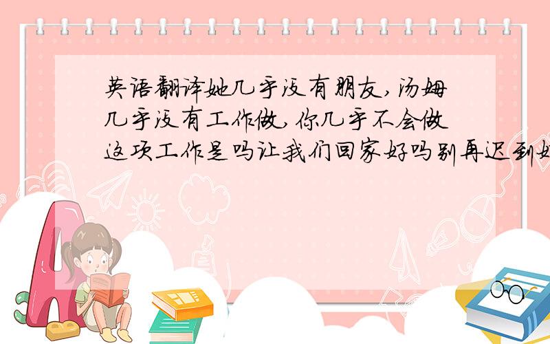 英语翻译她几乎没有朋友,汤姆几乎没有工作做,你几乎不会做这项工作是吗让我们回家好吗别再迟到好吗还有.那件衬衣多少钱?你的公寓是多大?