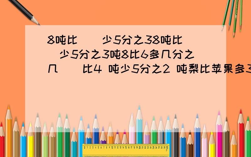 8吨比（)少5分之38吨比（）少5分之3吨8比6多几分之几（）比4 吨少5分之2 吨梨比苹果多3分之1苹果比梨少几