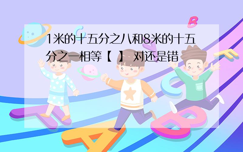 1米的十五分之八和8米的十五分之一相等【 】 对还是错