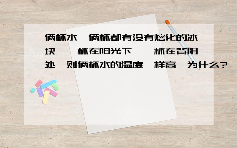 俩杯水,俩杯都有没有熔化的冰块,一杯在阳光下,一杯在背阴处,则俩杯水的温度一样高,为什么?