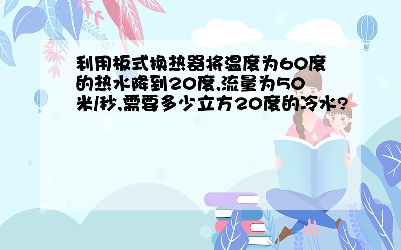 利用板式换热器将温度为60度的热水降到20度,流量为50米/秒,需要多少立方20度的冷水?