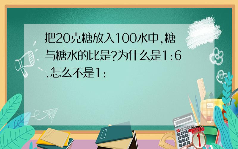 把20克糖放入100水中,糖与糖水的比是?为什么是1:6.怎么不是1: