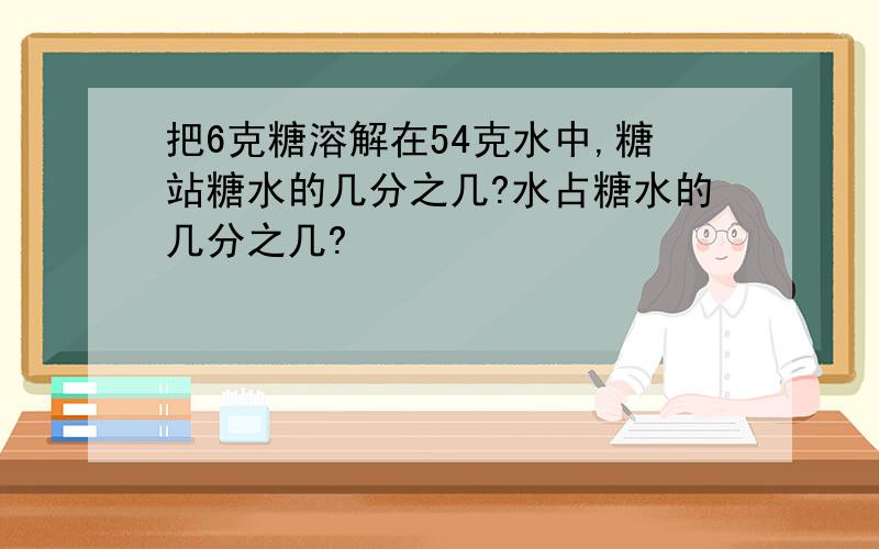 把6克糖溶解在54克水中,糖站糖水的几分之几?水占糖水的几分之几?