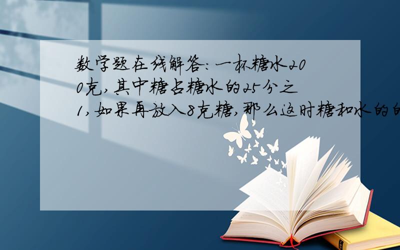 数学题在线解答：一杯糖水200克,其中糖占糖水的25分之1,如果再放入8克糖,那么这时糖和水的的比是多少?