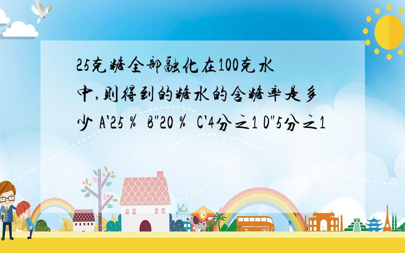 25克糖全部融化在100克水中,则得到的糖水的含糖率是多少 A'25％ B