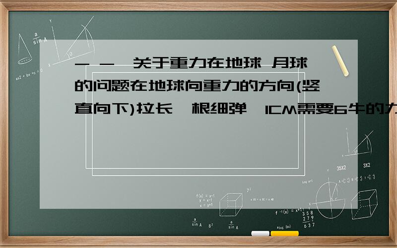 - -,关于重力在地球 月球的问题在地球向重力的方向(竖直向下)拉长一根细弹簧1CM需要6牛的力,则在月球上向月球重力的方向拉长这根细弹簧1CM需要1牛的力.说法正确与否,说明理由.弹簧是向重