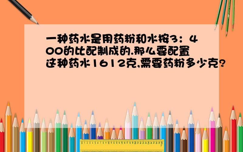 一种药水是用药粉和水按3：400的比配制成的.那么要配置这种药水1612克,需要药粉多少克?