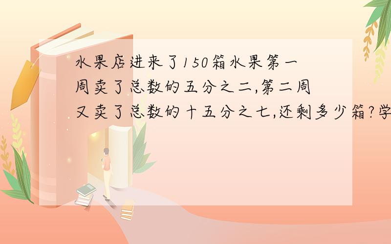 水果店进来了150箱水果第一周卖了总数的五分之二,第二周又卖了总数的十五分之七,还剩多少箱?学水果店进来了150箱水果第一周卖了总数的五分之二,第二周又卖了总数的十五分之七,还剩多