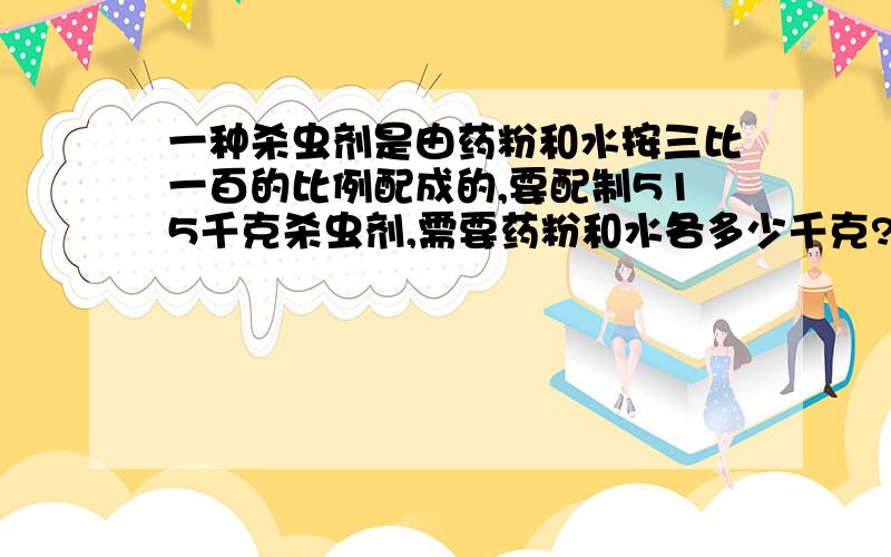 一种杀虫剂是由药粉和水按三比一百的比例配成的,要配制515千克杀虫剂,需要药粉和水各多少千克?(用比例知识解)