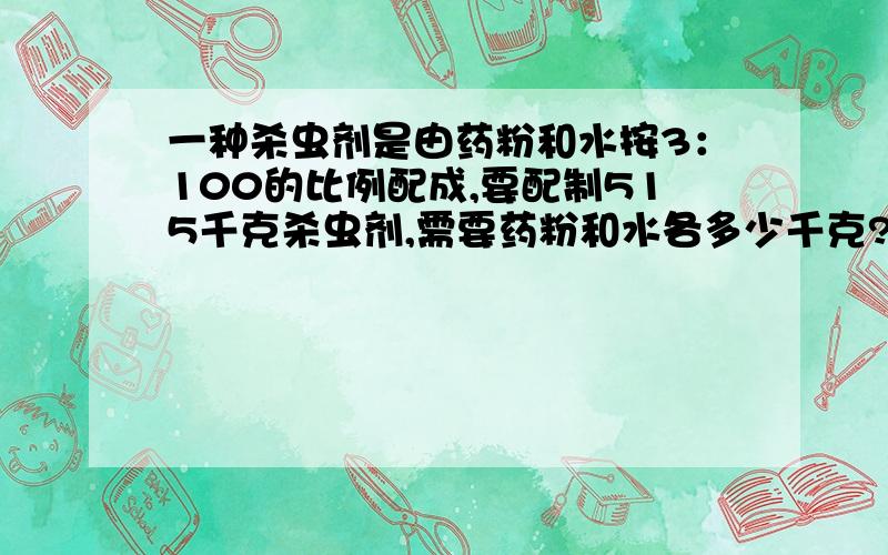 一种杀虫剂是由药粉和水按3：100的比例配成,要配制515千克杀虫剂,需要药粉和水各多少千克?用比例知识解