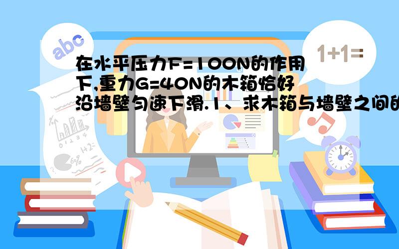 在水平压力F=100N的作用下,重力G=40N的木箱恰好沿墙壁匀速下滑.1、求木箱与墙壁之间的动摩擦因数?2、现保持水平力不变,若要把木箱沿墙壁匀速向上拉,则需要多大的垂直向上的拉力?