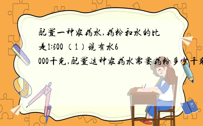 配置一种农药水,药粉和水的比是1:500 （1）现有水6000千克,配置这种农药水需要药粉多少千克配置一种农药水,药粉和水的比是1:500（1）现有水6000千克,配置这种农药水需要药粉多少千克?（2）