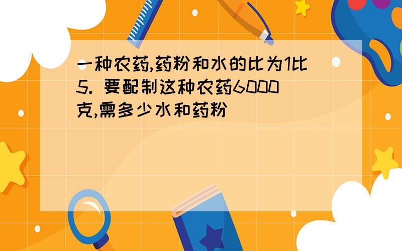 一种农药,药粉和水的比为1比5. 要配制这种农药6000克,需多少水和药粉