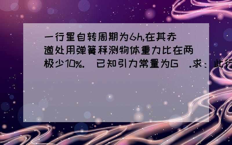 一行星自转周期为6h,在其赤道处用弹簧秤测物体重力比在两极少10%.（已知引力常量为G）.求：此行星密度一道高中万有引力的题,会的看看