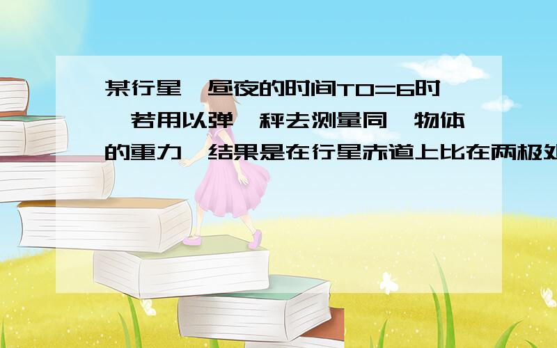 某行星一昼夜的时间T0=6时,若用以弹簧秤去测量同一物体的重力,结果是在行星赤道上比在两极处的示数小9%,设想该行星自转交速,度加快到某一值时,在赤道上的物体将完全失重,已知该行星可