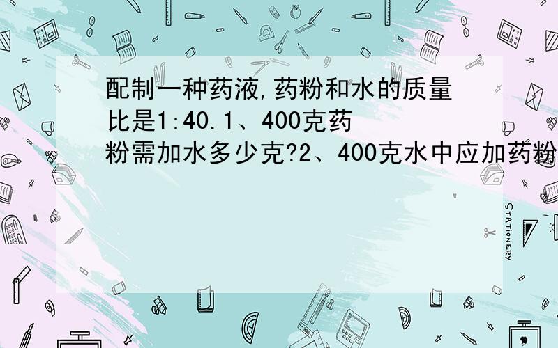 配制一种药液,药粉和水的质量比是1:40.1、400克药粉需加水多少克?2、400克水中应加药粉多少克?为什么,要这样做?急,这种类型得题,我不确定是怎样除,所以好多次都写反,丢了N多分!