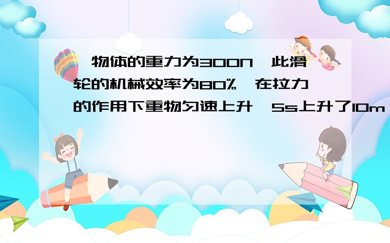 一物体的重力为300N,此滑轮的机械效率为80%,在拉力的作用下重物匀速上升,5s上升了10m,(不计绳重及摩擦）求（1）有用功（2）总功（3）额外功（4）动滑轮重（5）人拉绳的攻率