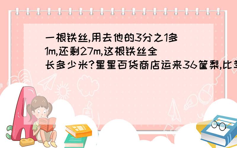 一根铁丝,用去他的3分之1多1m,还剩27m,这根铁丝全长多少米?星星百货商店运来36筐梨,比苹果少16筐,等量关系式是?用3量载重为×吨的卡车,运了4次货物,用式子表示一共运的货物的总吨数