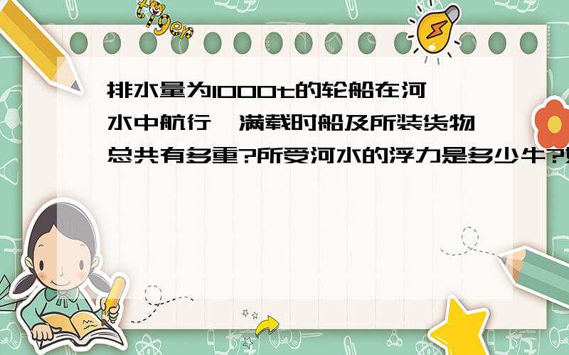 排水量为1000t的轮船在河水中航行,满载时船及所装货物总共有多重?所受河水的浮力是多少牛?如果河水密度为1×10³kg/m³,船排开河水的体积是多少立方米?g取10N/kg.（用已知求解答的方式