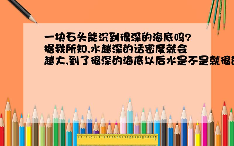 一块石头能沉到很深的海底吗?据我所知,水越深的话密度就会越大,到了很深的海底以后水是不是就很硬了呢?也就是石头也沉不下去了呢?