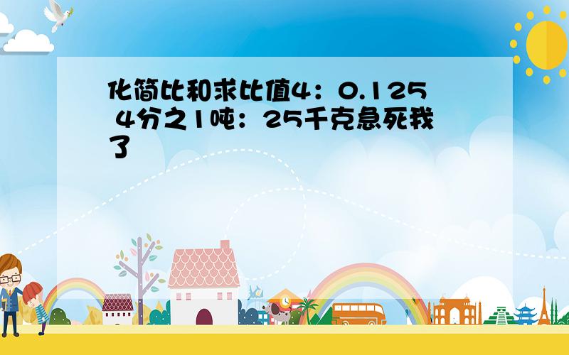 化简比和求比值4：0.125 4分之1吨：25千克急死我了