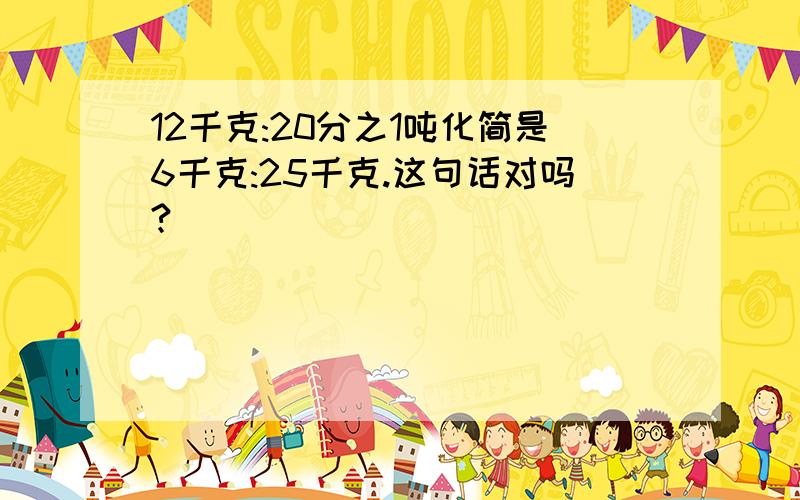 12千克:20分之1吨化简是6千克:25千克.这句话对吗?