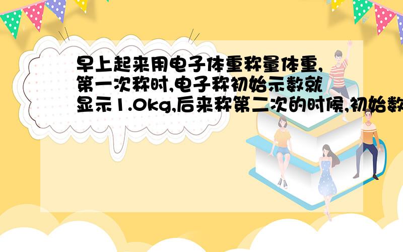 早上起来用电子体重称量体重,第一次称时,电子称初始示数就显示1.0kg,后来称第二次的时候,初始数字是1.4,结果测出来的体重比第一次重了0.4kg,实际体重应该怎么计算呢?