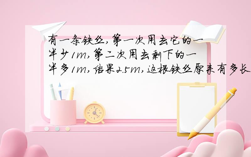 有一条铁丝,第一次用去它的一半少1m,第二次用去剩下的一半多1m,结果2.5m,这根铁丝原来有多长?