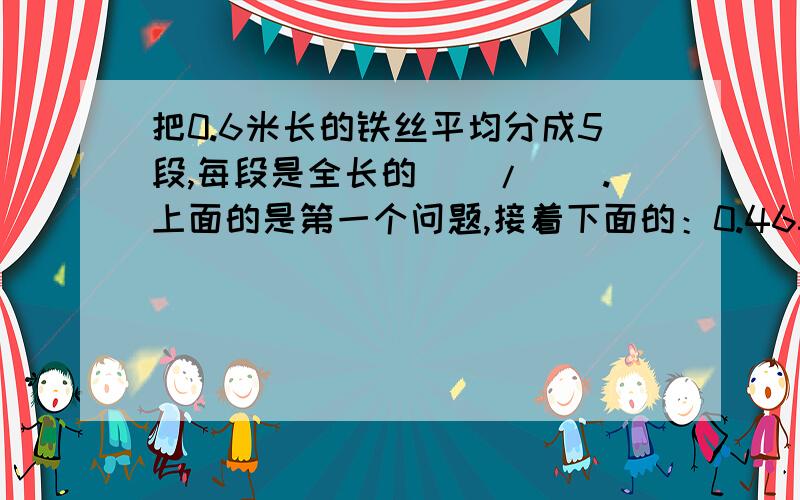 把0.6米长的铁丝平均分成5段,每段是全长的（）/（）.上面的是第一个问题,接着下面的：0.465的计数单位是（）,有（）个这样的计数单位.要连上面的一起答完整，