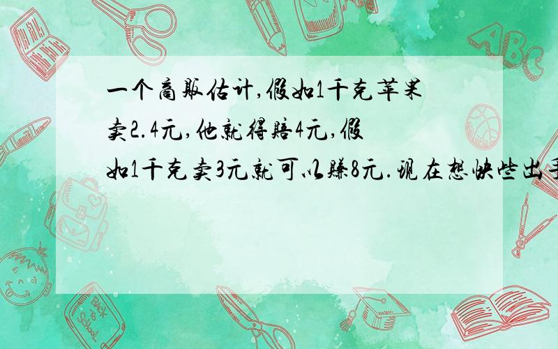 一个商贩估计,假如1千克苹果卖2.4元,他就得赔4元,假如1千克卖3元就可以赚8元.现在想快些出手,以不赔不赚的价格卖出,问每千克苹果应卖多少元?