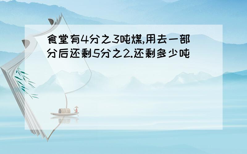 食堂有4分之3吨煤,用去一部分后还剩5分之2.还剩多少吨